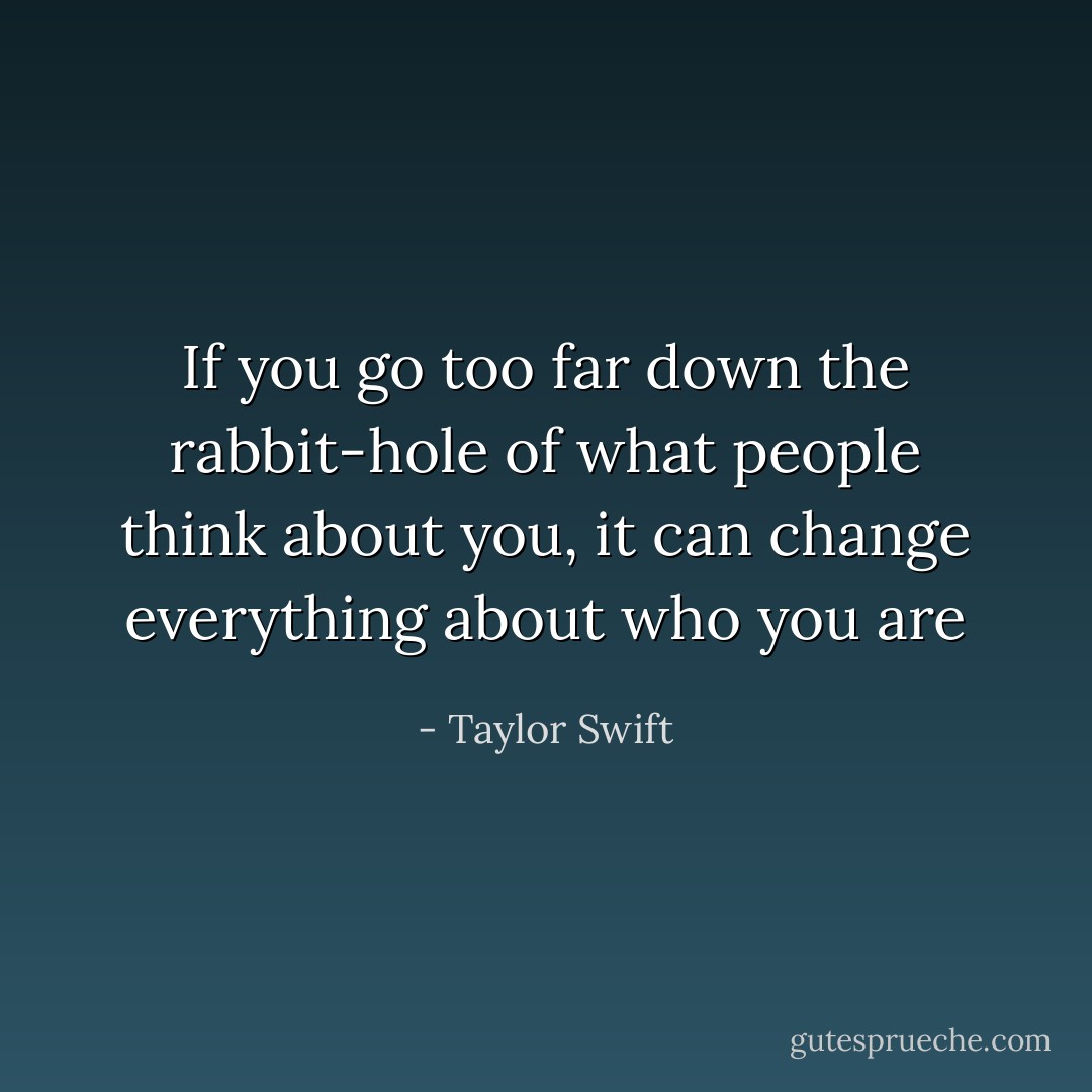 If you go too far down the rabbit-hole of what people think about you, it can change everything about who you are - Taylor Swift
