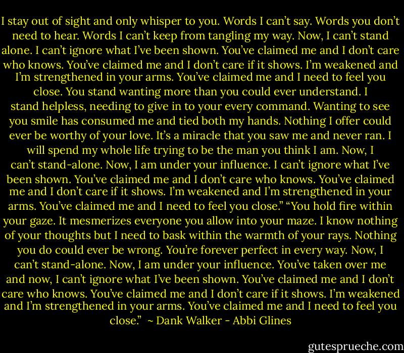 I stay out of sight and only whisper to you.<br />Words I can’t say. Words you don’t need to hear. Words I can’t keep from tangling my way.<br />Now, I can’t stand alone. I can’t ignore what I’ve been shown.<br />You’ve claimed me and I don’t care who knows. You’ve claimed me and I don’t care if it shows.<br />I’m weakened and I’m strengthened in your arms.<br />You’ve claimed me and I need to feel you close.<br />You stand wanting more than you could ever understand.<br />I stand helpless, needing to give in to your every command. Wanting to see you smile has consumed me and tied both my hands.<br />Nothing I offer could ever be worthy of your love.<br />It’s a miracle that you saw me and never ran.<br />I will spend my whole life trying to be the man you think I am.<br />Now, I can’t stand-alone. Now, I am under your influence. I can’t ignore what I’ve been shown.<br />You’ve claimed me and I don’t care who knows.<br />You’ve claimed me and I don’t care if it shows.<br />I’m weakened and I’m strengthened in your arms. You’ve claimed me and I need to feel you close.”<br />“You hold fire within your gaze.<br />It mesmerizes everyone you allow into your maze. I know nothing of your thoughts but I need to bask within the warmth of your rays. Nothing you do could ever be wrong. You’re forever perfect in every way.<br />Now, I can’t stand-alone. Now, I am under your influence.<br />You’ve taken over me and now, I can’t ignore what I’ve been shown. You’ve claimed me and I don’t care who knows. You’ve claimed me and I don’t care if it shows. I’m weakened and I’m strengthened in your arms.<br />You’ve claimed me and I need to feel you close.”<br /><br />~ Dank Walker - Abbi Glines