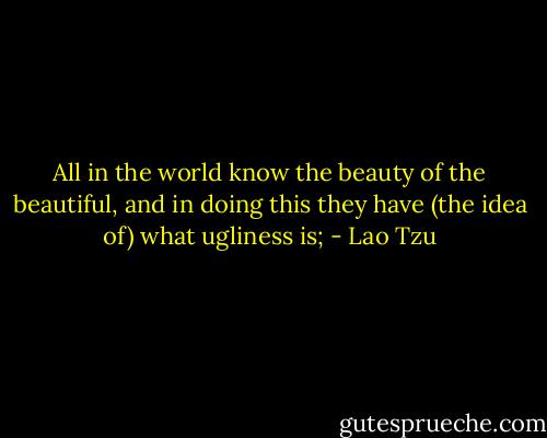All in the world know the beauty of the beautiful, and in doing this they have (the idea of) what ugliness is; - Lao Tzu
