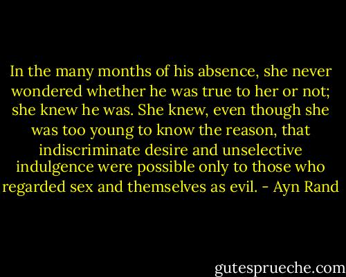 In the many months of his absence, she never wondered whether he was true to her or not; she knew he was. She knew, even though she was too young to know the reason, that indiscriminate desire and unselective indulgence were possible only to those who regarded sex and themselves as evil. - Ayn Rand