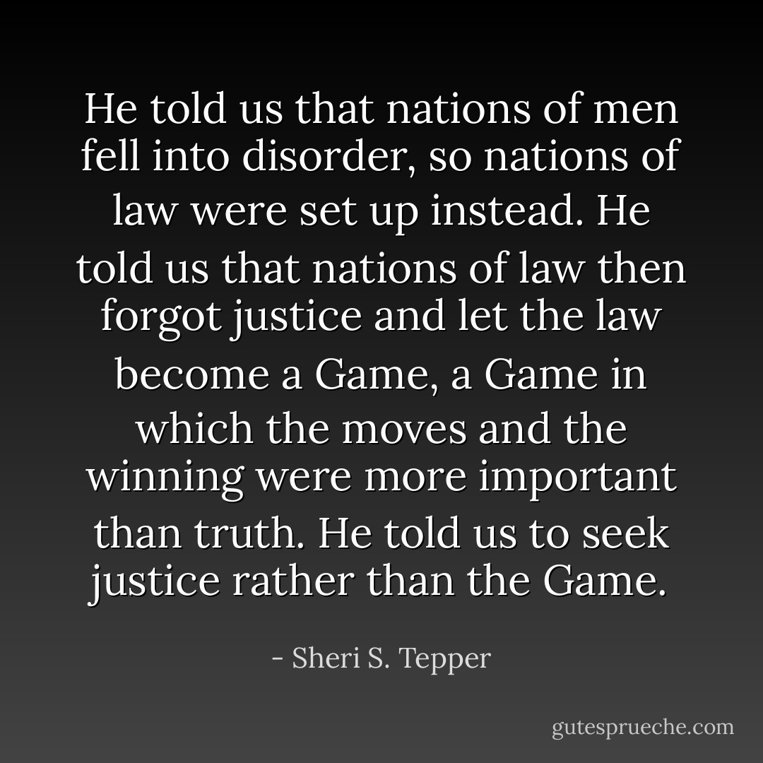 He told us that nations of men fell into disorder, so nations of law were set up instead. He told us that nations of law then forgot justice and let the law become a Game, a Game in which the moves and the winning were more important than truth. He told us to seek justice rather than the Game. - Sheri S. Tepper