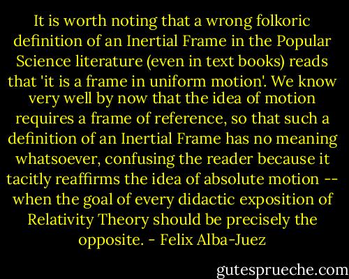 It is worth noting that a wrong folkoric definition of an Inertial Frame in the Popular Science literature (even in text books) reads that 'it is a frame in uniform motion'. We know very well by now that the idea of motion requires a frame of reference, so that such a definition of an Inertial Frame has no meaning whatsoever, confusing the reader because it tacitly reaffirms the idea of absolute motion -- when the goal of every didactic exposition of Relativity Theory should be precisely the opposite. - Felix Alba-Juez