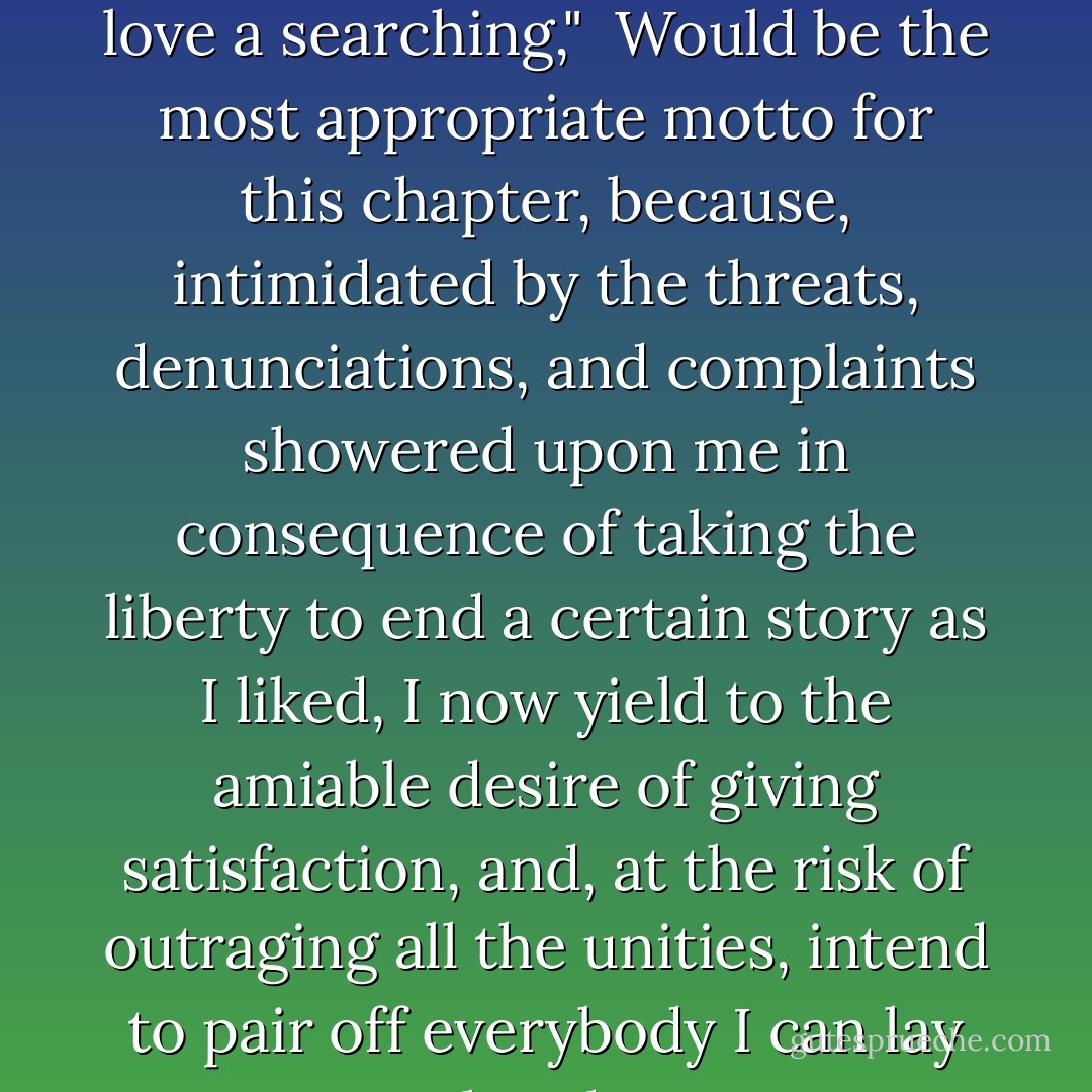 Come, Philander, let us be a marching, Every one his true love a searching,"<br /><br />Would be the most appropriate motto for this chapter, because, intimidated by the threats, denunciations, and complaints showered upon me in consequence of taking the liberty to end a certain story as I liked, I now yield to the amiable desire of giving satisfaction, and, at the risk of outraging all the unities, intend to pair off everybody I can lay my hands on. - Louisa May Alcott