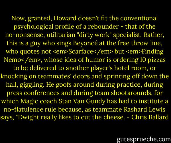 Now, granted, Howard doesn't fit the conventional psychological profile of a rebounder - that of the no-nonsense, utilitarian "dirty work" specialist. Rather, this is a guy who sings Beyoncé at the free throw line, who quotes not <em>Scarface</em> but <em>Finding Nemo</em>, whose idea of humor is ordering 10 pizzas to be delivered to another player's hotel room, or knocking on teammates' doors and sprinting off down the hall, giggling. He goofs around during practice, during press conferences and during team shootarounds, for which Magic coach Stan Van Gundy has had to institute a no-flatulence rule because, as teammate Rashard Lewis says, "Dwight really likes to cut the cheese. - Chris Ballard
