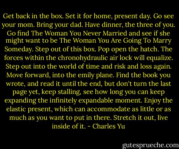 Get back in the box. Set it for home, present day. Go see your mom. Bring your dad. Have dinner, the three of you. Go find The Woman You Never Married and see if she might want to be The Woman You Are Going To Marry Someday. Step out of this box. Pop open the hatch. The forces within the chronohydraulic air lock will equalize. Step out into the world of time and risk and loss again. Move forward, into the emily plane. Find the book you wrote, and read it until the end, but don't turn the last page yet, keep stalling, see how long you can keep expanding the infinitely expandable moment. Enjoy the elastic present, which can accommodate as little or as much as you want to put in there. Stretch it out, live inside of it. - Charles Yu