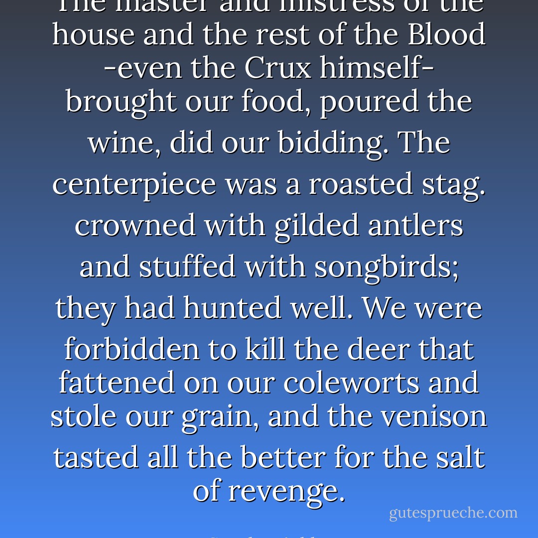 The master and mistress of the house and the rest of the Blood -even the Crux himself- brought our food, poured the wine, did our bidding. The centerpiece was a roasted stag. crowned with gilded antlers and stuffed with songbirds; they had hunted well. We were forbidden to kill the deer that fattened on our coleworts and stole our grain, and the venison tasted all the better for the salt of revenge. - Sarah Micklem