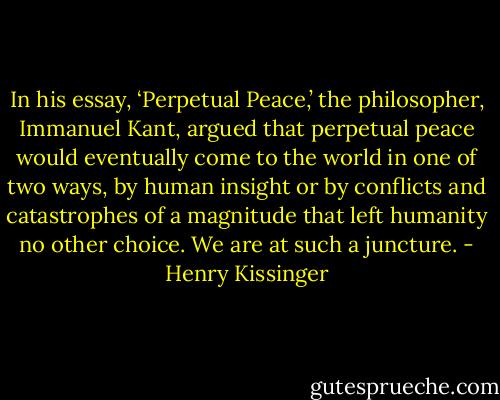 In his essay, ‘Perpetual Peace,’ the philosopher, Immanuel Kant, argued that perpetual peace would eventually come to the world in one of two ways, by human insight or by conflicts and catastrophes of a magnitude that left humanity no other choice. We are at such a juncture. - Henry Kissinger