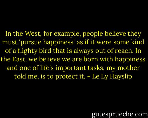In the West, for example, people believe they must 'pursue happiness' as if it were some kind of a flighty bird that is always out of reach. In the East, we believe we are born with happiness and one of life's important tasks, my mother told me, is to protect it. - Le Ly Hayslip