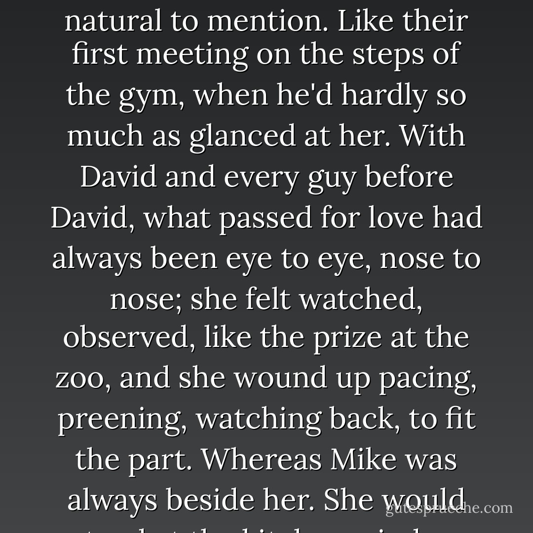 Sometimes a cloudless swatch of sky would blow past the moon, and Pella could see the outline of Mike's face in a slightly sharper relief. It was strange the way he loved her: a sidelong and almost casual love, as if loving her were simply a matter of course, too natural to mention. Like their first meeting on the steps of the gym, when he'd hardly so much as glanced at her. With David and every guy before David, what passed for love had always been eye to eye, nose to nose; she felt watched, observed, like the prize at the zoo, and she wound up pacing, preening, watching back, to fit the part. Whereas Mike was always beside her. She would stand at the kitchen window and look out at the quad, at the Melville statue and beyond that the beach and the rolling lake, and realize that Make, for however long, had been standing beside her, staring at the same thing. - Chad Harbach