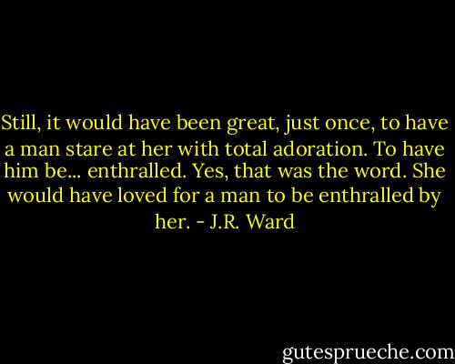 Still, it would have been great, just once, to have a man stare at her with total adoration. To have him be... enthralled. Yes, that was the word. She would have loved for a man to be enthralled by her. - J.R. Ward