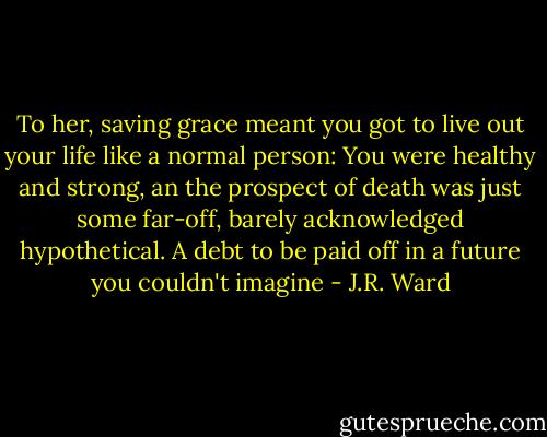 To her, saving grace meant you got to live out your life like a normal person: You were healthy and strong, an the prospect of death was just some far-off, barely acknowledged hypothetical. A debt to be paid off in a future you couldn't imagine - J.R. Ward