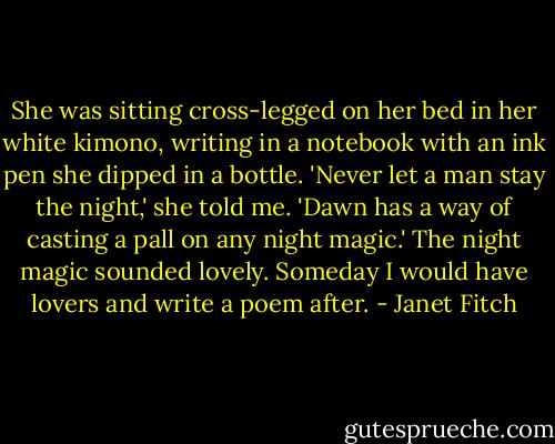 She was sitting cross-legged on her bed in her white kimono, writing in a notebook with an ink pen she dipped in a bottle. 'Never let a man stay the night,' she told me. 'Dawn has a way of casting a pall on any night magic.' The night magic sounded lovely. Someday I would have lovers and write a poem after. - Janet Fitch