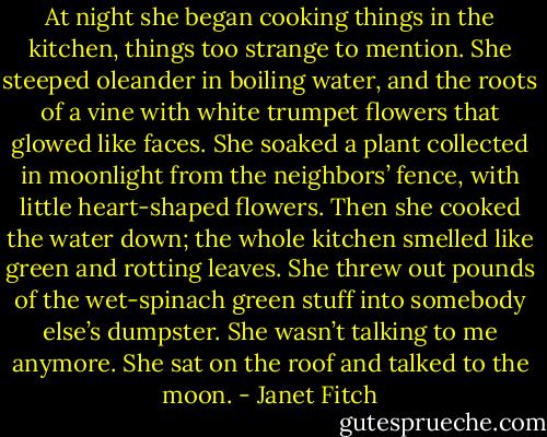 At night she began cooking things in the kitchen, things too strange to mention. She steeped oleander in boiling water, and the roots of a vine with white trumpet flowers that glowed like faces. She soaked a plant collected in moonlight from the neighbors’ fence, with little heart-shaped flowers. Then she cooked the water down; the whole kitchen smelled like green and rotting leaves. She threw out pounds of the wet-spinach green stuff into somebody else’s dumpster. She wasn’t talking to me anymore. She sat on the roof and talked to the moon. - Janet Fitch