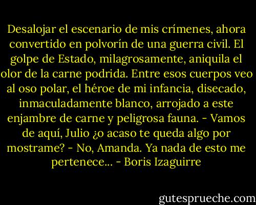 Desalojar el escenario de mis crímenes, ahora convertido en polvorín de una guerra civil. El golpe de Estado, milagrosamente, aniquila el olor de la carne podrida.<br />Entre esos cuerpos veo al oso polar, el héroe de mi infancia, disecado, inmaculadamente blanco, arrojado a este enjambre de carne y peligrosa fauna.<br />- Vamos de aquí, Julio ¿o acaso te queda algo por mostrame?<br />- No, Amanda. Ya nada de esto me pertenece... - Boris Izaguirre