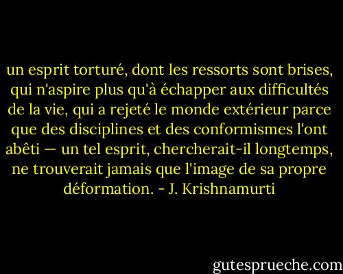 un esprit torturé, dont les ressorts sont brises, qui n'aspire plus qu'à échapper aux difficultés de la vie, qui a rejeté le monde extérieur parce que des disciplines et des conformismes l'ont abêti — un tel esprit, chercherait-il longtemps, ne trouverait jamais que l'image de sa propre déformation. - J. Krishnamurti