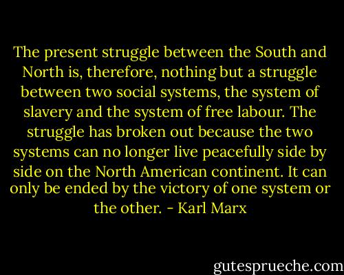 The present struggle between the South and North is, therefore, nothing but a struggle between two social systems, the system of slavery and the system of free labour. The struggle has broken out because the two systems can no longer live peacefully side by side on the North American continent. It can only be ended by the victory of one system or the other. - Karl Marx