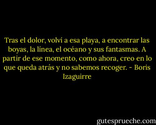 Tras el dolor, volví a esa playa, a encontrar las boyas, la línea, el océano y sus fantasmas. A partir de ese momento, como ahora, creo en lo que queda atrás y no sabemos recoger. - Boris Izaguirre