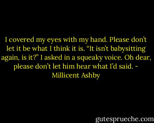 I covered my eyes with my hand. Please don’t let it be what I think it is. “It isn’t babysitting again, is it?” I asked in a squeaky voice. Oh dear, please don’t let him hear what I’d said. - Millicent Ashby