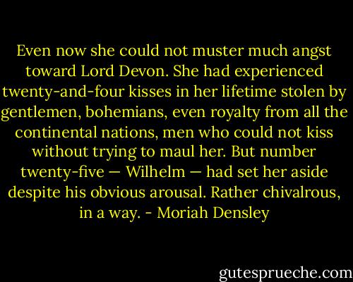 Even now she could not muster much angst toward Lord Devon. She had experienced twenty-and-four kisses in her lifetime stolen by gentlemen, bohemians, even royalty from all the continental nations, men who could not kiss without trying to maul her. But number twenty-five — Wilhelm — had set her aside despite his obvious arousal. Rather chivalrous, in a way. - Moriah Densley