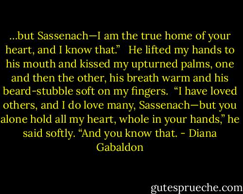…but Sassenach—I am the true home of your heart, and I know that.” <br /><br />He lifted my hands to his mouth and kissed my upturned palms, one and then the other, his breath warm and his beard-stubble soft on my fingers.<br /><br />“I have loved others, and I do love many, Sassenach—but you alone hold all my heart, whole in your hands,” he said softly. “And you know that. - Diana Gabaldon