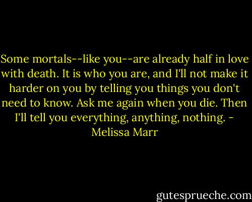 Some mortals--like you--are already half in love with death. It is who you are, and I'll not make it harder on you by telling you things you don't need to know. Ask me again when you die. Then I'll tell you everything, anything, nothing. - Melissa Marr
