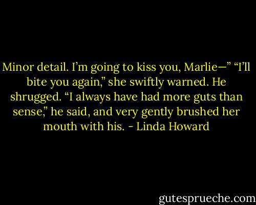 Minor detail. I’m going to kiss you, Marlie—”<br />“I’ll bite you again,” she swiftly warned.<br />He shrugged. “I always have had more guts than sense,” he said, and very gently brushed her mouth with<br />his. - Linda Howard