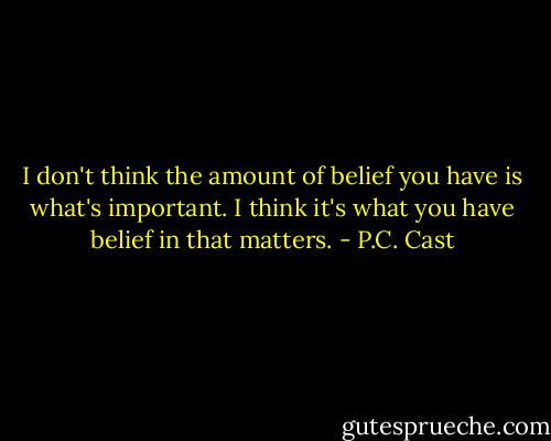 I don't think the amount of belief you have is what's important. I think it's what you have belief in that matters. - P.C. Cast