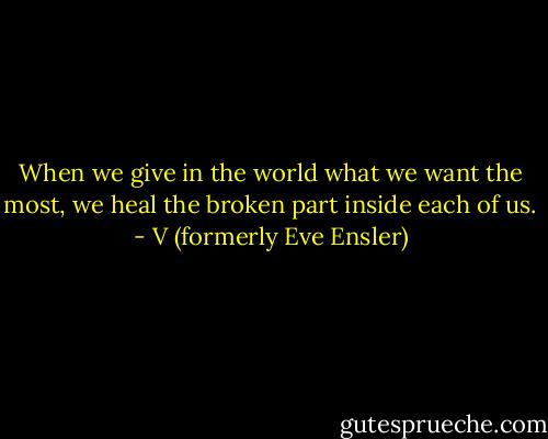 When we give in the world what we want the most, we heal the broken part inside each of us. - V (formerly Eve Ensler)
