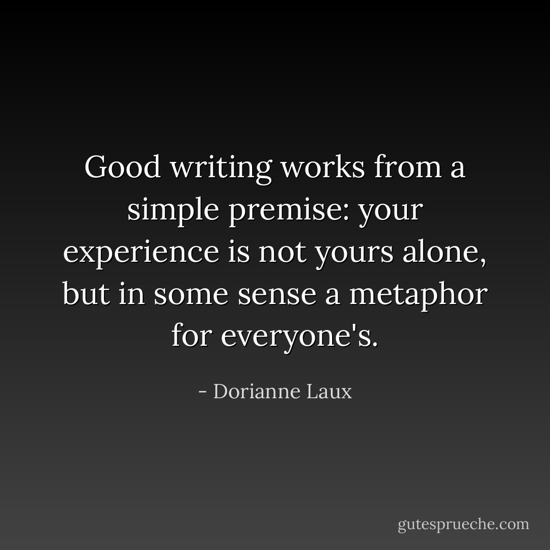 Good writing works from a simple premise: your experience is not yours alone, but in some sense a metaphor for everyone's. - Dorianne Laux