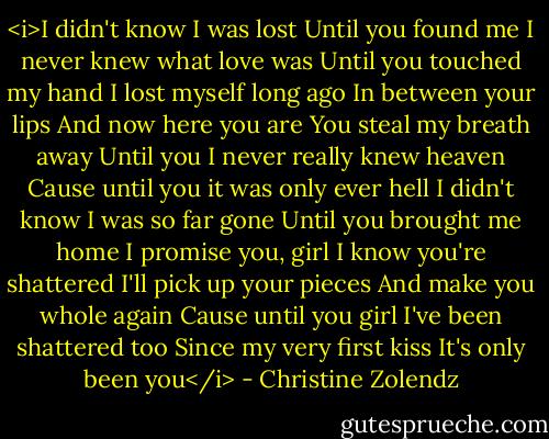<i>I didn't know I was lost<br />Until you found me<br />I never knew what love was<br />Until you touched my hand<br />I lost myself long ago<br />In between your lips<br />And now here you are<br />You steal my breath away<br />Until you I never really knew heaven<br />Cause until you it was only ever hell<br />I didn't know I was so far gone<br />Until you brought me home<br />I promise you, girl<br />I know you're shattered<br />I'll pick up your pieces<br />And make you whole again<br />Cause until you girl<br />I've been shattered too<br />Since my very first kiss<br />It's only been you</i> - Christine Zolendz