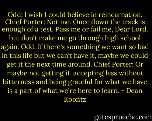 Odd: I wish I could believe in reincarnation.<br />Chief Porter: Not me. Once down the track is enough of a test. Pass me or fail me, Dear Lord, but don't make me go through high school again.<br />Odd: If there's something we want so bad in this life but we can't have it, maybe we could get it the next time around.<br />Chief Porter: Or maybe not getting it, accepting less without bitterness and being grateful for what we have is a part of what we're here to learn. - Dean Koontz