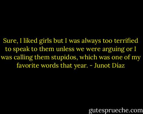 Sure, I liked girls but I was always too terrified to speak to them unless we were arguing or I was calling them stupidos, which was one of my favorite words that year. - Junot Díaz