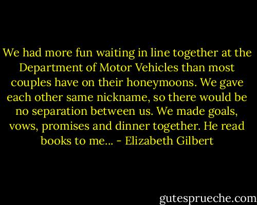 We had more fun waiting in line together at the Department of Motor Vehicles than most couples have on their honeymoons. We gave each other same nickname, so there would be no separation between us. We made goals, vows, promises and dinner together. He read books to me... - Elizabeth Gilbert