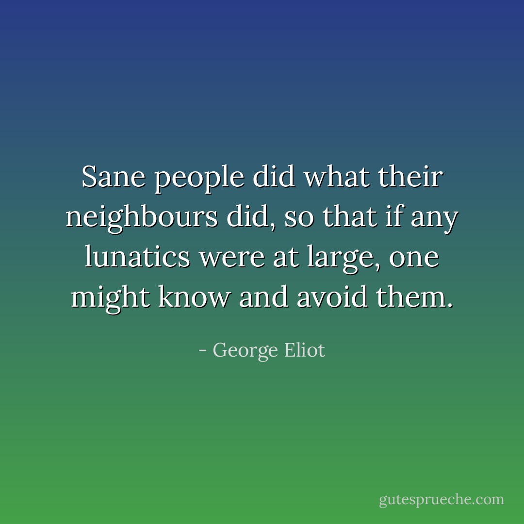 Sane people did what their neighbours did, so that if any lunatics were at large, one might know and avoid them. - George Eliot