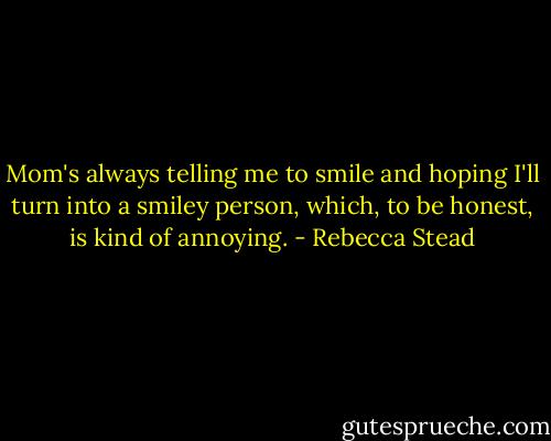Mom's always telling me to smile and hoping I'll turn into a smiley person, which, to be honest, is kind of annoying. - Rebecca Stead