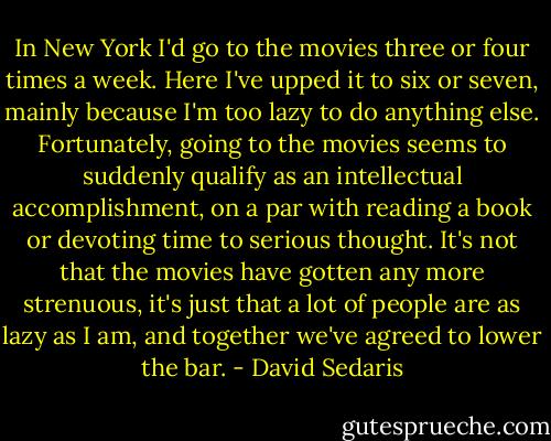 In New York I'd go to the movies three or four times a week. Here I've upped it to six or seven, mainly because I'm too lazy to do anything else. Fortunately, going to the movies seems to suddenly qualify as an intellectual accomplishment, on a par with reading a book or devoting time to serious thought. It's not that the movies have gotten any more strenuous, it's just that a lot of people are as lazy as I am, and together we've agreed to lower the bar. - David Sedaris