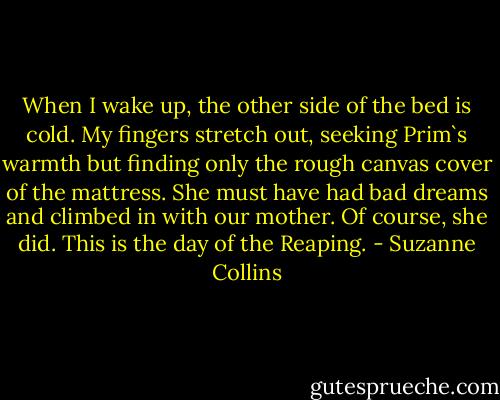 When I wake up, the other side of the bed is cold. My fingers stretch out, seeking Prim`s warmth but finding only the rough canvas cover of the mattress. She must have had bad dreams and climbed in with our mother. Of course, she did. This is the day of the Reaping. - Suzanne Collins