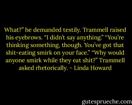 What?” he demanded testily.<br />Trammell raised his eyebrows. “I didn’t say anything.”<br />“You’re thinking something, though. You’ve got that shit-eating smirk on your face.”<br />“Why would anyone smirk while they eat shit?” Trammell asked rhetorically. - Linda Howard
