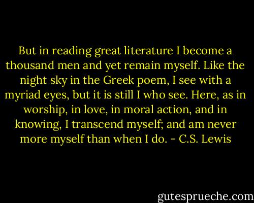 But in reading great literature I become a thousand men and yet remain myself. Like the night sky in the Greek poem, I see with a myriad eyes, but it is still I who see. Here, as in worship, in love, in moral action, and in knowing, I transcend myself; and am never more myself than when I do. - C.S. Lewis