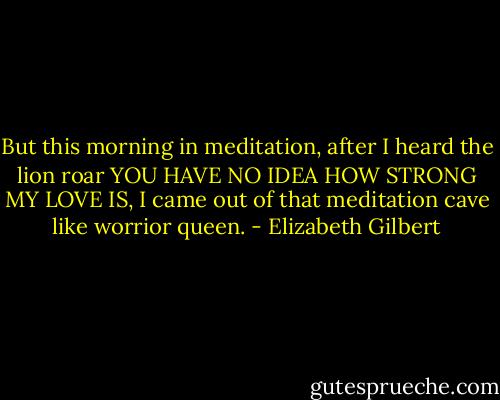 But this morning in meditation, after I heard the lion roar YOU HAVE NO IDEA HOW STRONG MY LOVE IS, I came out of that meditation cave like worrior queen. - Elizabeth Gilbert