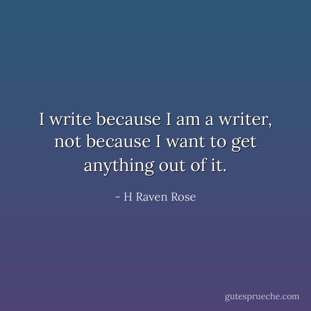 I write because I am a writer, not because I want to get anything out of it. - H Raven Rose