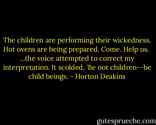 The children are performing their wickedness. Hot ovens are being prepared. Come. Help us.<br /> ...the voice attempted to correct my interpretation. It scolded, 'Be not children--be child beings. - Horton Deakins