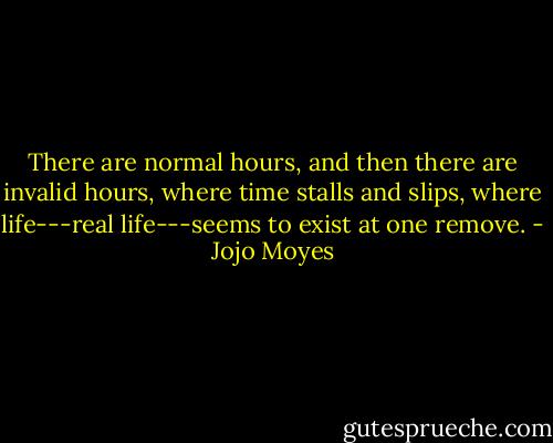 There are normal hours, and then there are invalid hours, where time stalls and slips, where life---real life---seems to exist at one remove. - Jojo Moyes
