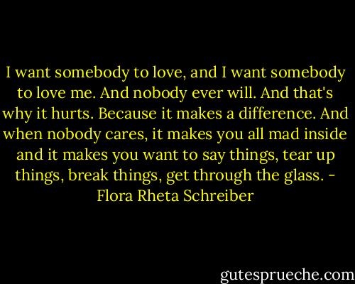 I want somebody to love, and I want somebody to love me. And nobody ever will. And that's why it hurts. Because it makes a difference. And when nobody cares, it makes you all mad inside and it makes you want to say things, tear up things, break things, get through the glass. - Flora Rheta Schreiber