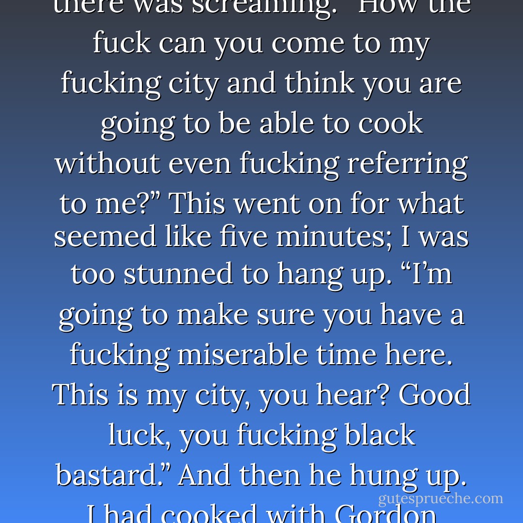 For months beforehand, I fielded calls from British media. A couple of the reporters asked me to name some British chefs who had inspired me. I mentioned the Roux brothers, Albert and Michel, and I named Marco Pierre White, not as much for his food as for how—by virtue of becoming an apron-wearing rock-star bad boy—he had broken the mold of whom a chef could be, which was something I could relate to. I got to London to find the Lanesborough dining room packed each night, a general excitement shared by everyone involved, and incredibly posh digs from which I could step out each morning into Hyde Park and take a good long run around Buckingham Palace. On my second day, I was cooking when a phone call came into the kitchen. The executive chef answered and, with a puzzled look, handed me the receiver. Trouble at Aquavit, I figured.<br />I put the phone up to my ear, expecting to hear Håkan’s familiar “Hej, Marcus.” Instead, there was screaming. “How the fuck can you come to my fucking city and think you are going to be able to cook without even fucking referring to me?” This went on for what seemed like five minutes; I was too stunned to hang up. “I’m going to make sure you have a fucking miserable time here. This is my city, you hear? Good luck, you fucking black bastard.” And then he hung up.<br />I had cooked with Gordon Ramsay once, a couple of years earlier, when we did a promotion with Charlie Trotter in Chicago. There were a handful of chefs there, including Daniel Boulud and Ferran Adrià, and Gordon was rude and obnoxious to all of them. As a group we were interviewed by the Chicago newspaper; Gordon interrupted everyone who tried to answer a question, craving the limelight. I was almost embarrassed for him. So when I was giving interviews in the lead-up to the Lanesborough event, and was asked who inspired me, I thought the best way to handle it was to say nothing about him at all. Nothing good, nothing bad. I guess he was offended at being left out. To be honest, though, only one phrase in his juvenile tirade unsettled me: when he called me a black bastard. Actually, I didn’t give a fuck about the bastard part. But the black part pissed me off. - Marcus Samuelsson