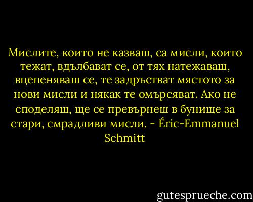 Мислите, които не казваш, са мисли, които тежат, вдълбават се, от тях натежаваш, вцепеняваш се, те задръстват мястото за нови мисли и някак те омърсяват. Ако не споделяш, ще се превърнеш в бунище за стари, смрадливи мисли. - Éric-Emmanuel Schmitt