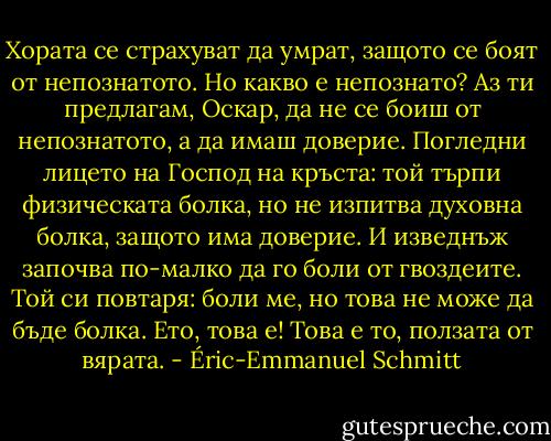 Хората се страхуват да умрат, защото се боят от непознатото. Но какво е непознато? Аз ти предлагам, Оскар, да не се боиш от непознатото, а да имаш доверие. Погледни лицето на Господ на кръста: той търпи физическата болка, но не изпитва духовна болка, защото има доверие. И изведнъж започва по-малко да го боли от гвоздеите. Той си повтаря: боли ме, но това не може да бъде болка. Ето, това е! Това е то, ползата от вярата. - Éric-Emmanuel Schmitt