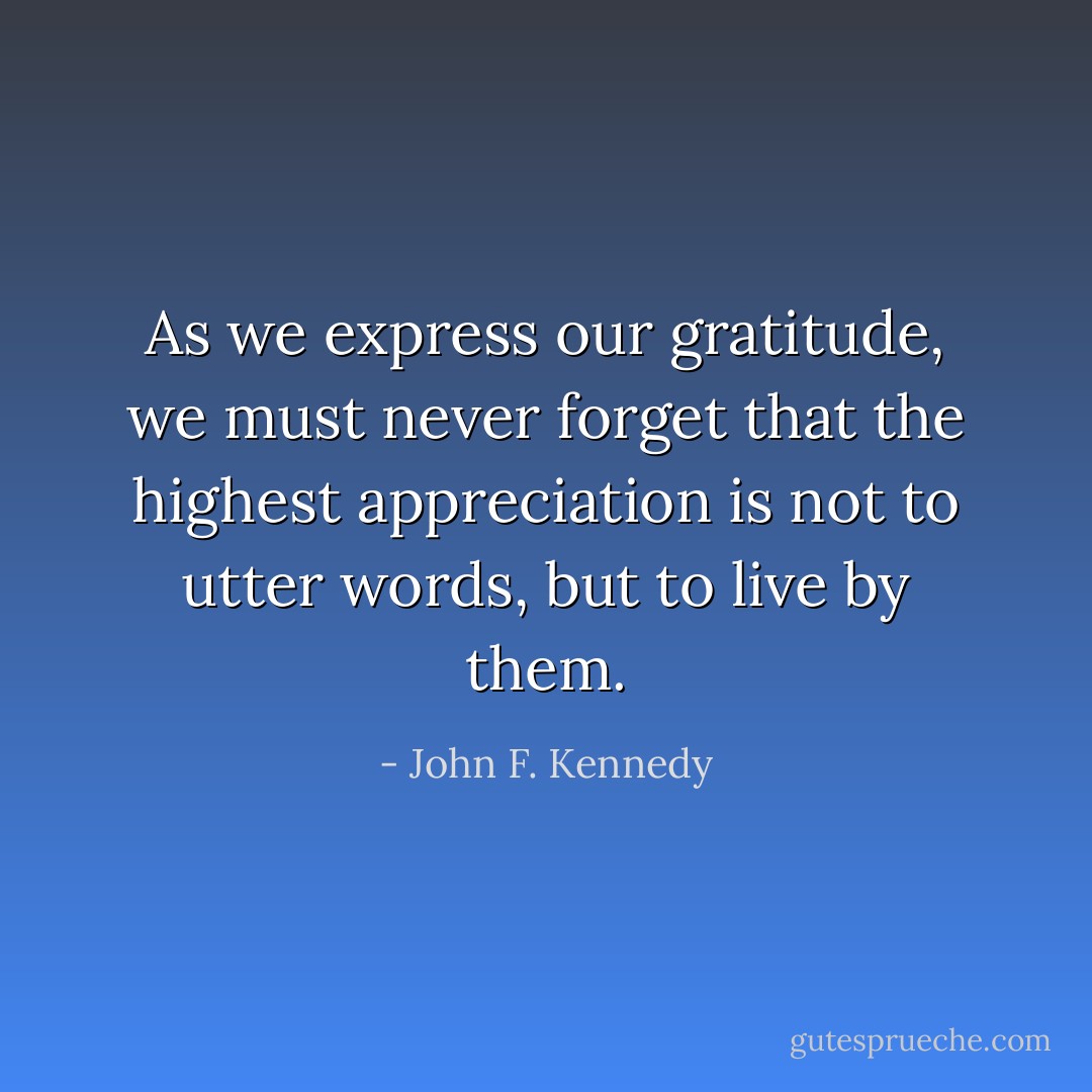 As we express our gratitude, we must never forget that the highest appreciation is not to utter words, but to live by them. - John F. Kennedy