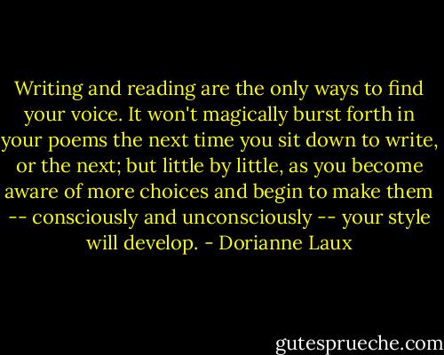 Writing and reading are the only ways to find your voice. It won't magically burst forth in your poems the next time you sit down to write, or the next; but little by little, as you become aware of more choices and begin to make them -- consciously and unconsciously -- your style will develop. - Dorianne Laux