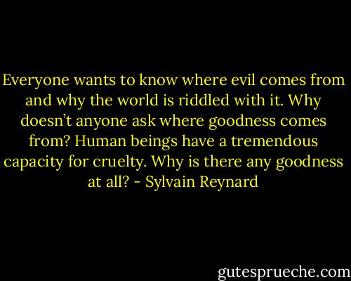 Everyone wants to know where evil comes from and why the world is riddled with it. Why doesn’t anyone ask where goodness comes from? Human beings have a tremendous capacity for cruelty. Why is there any goodness at all? - Sylvain Reynard